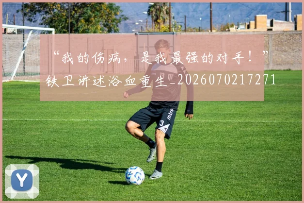 “我的伤病，是我最强的对手！”铁卫讲述浴血重生_20260702172716