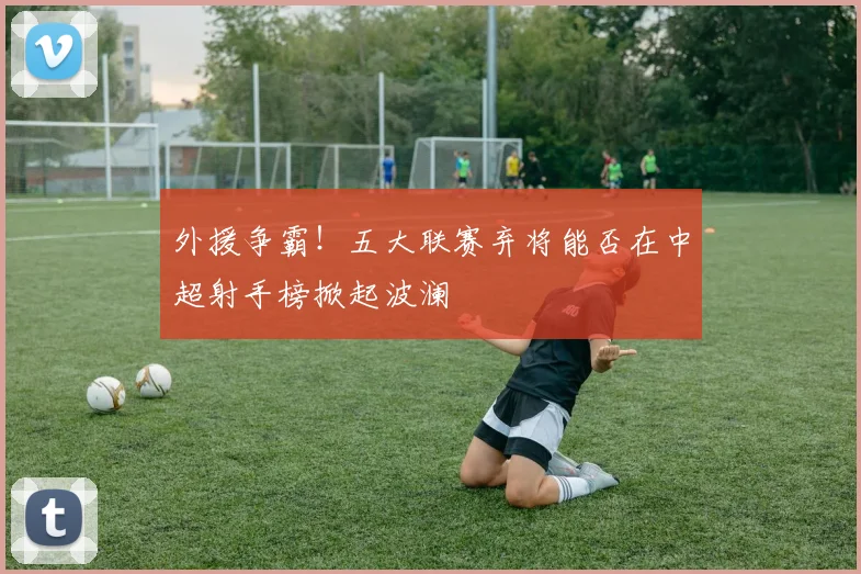 外援争霸!五大联赛弃将能否在中超射手榜掀起波澜
