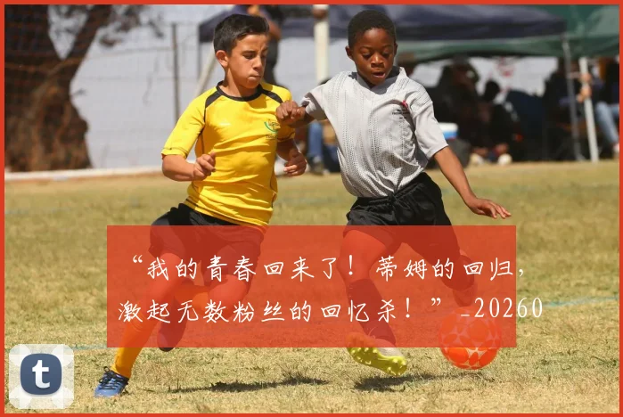 “我的青春回来了！蒂姆的回归，激起无数粉丝的回忆杀！”_20260530144001_20260702172718