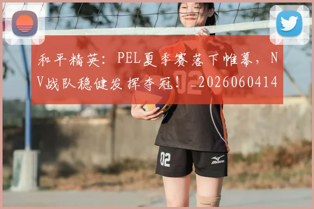 和平精英:PEL夏季赛落下帷幕,NV战队稳健发挥夺冠!_20260604144230_20260707012639
