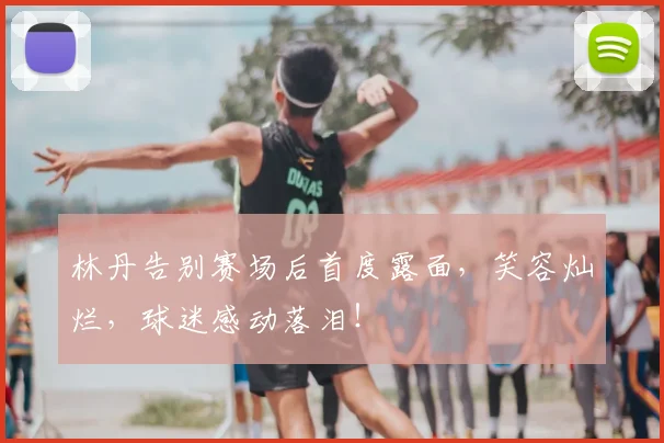 林丹告别赛场后首度露面,笑容灿烂,球迷感动落泪!