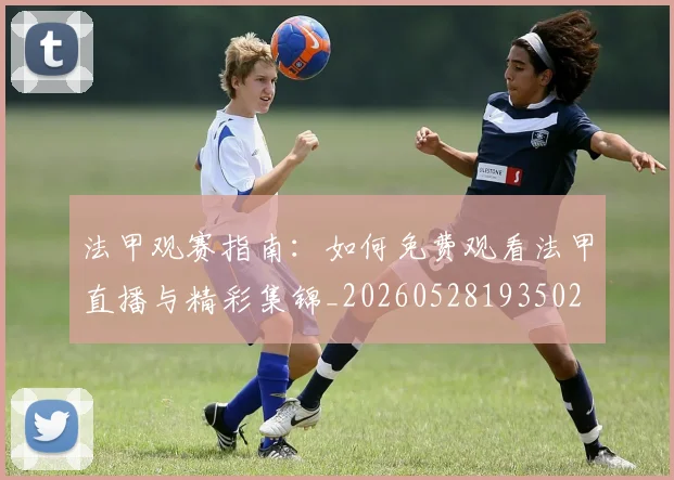 法甲观赛指南:如何免费观看法甲直播与精彩集锦_20260528193502