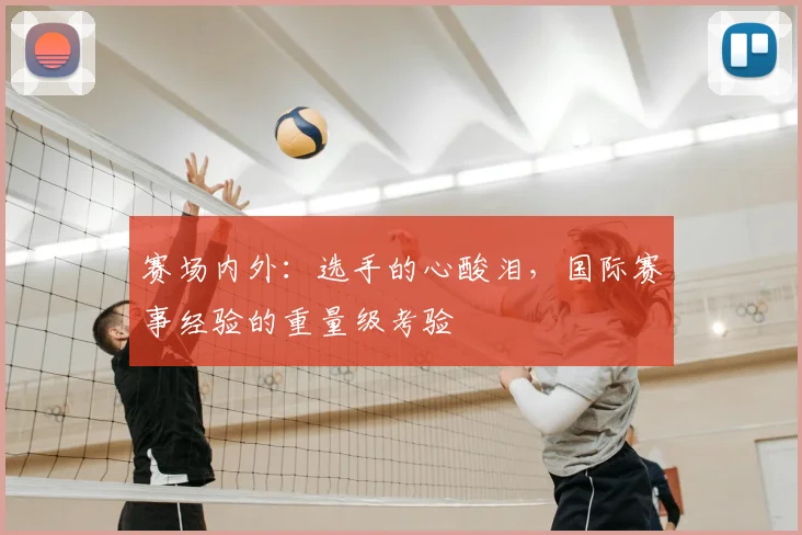 赛场内外:选手的心酸泪,国际赛事经验的重量级考验