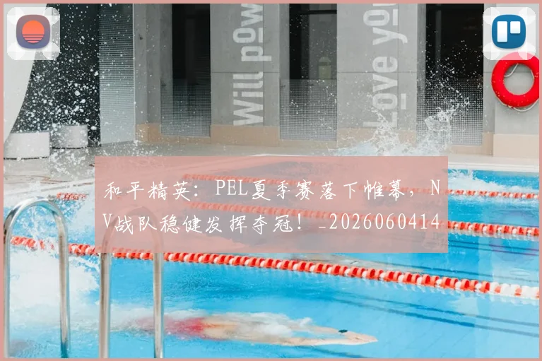 和平精英:PEL夏季赛落下帷幕,NV战队稳健发挥夺冠!_20260604144230