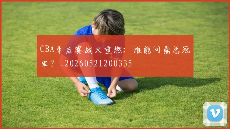 CBA季后赛战火重燃：谁能问鼎总冠军？_20260521200335