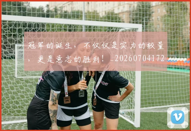 冠军的诞生，不仅仅是实力的较量，更是意志的胜利！_20260704172833