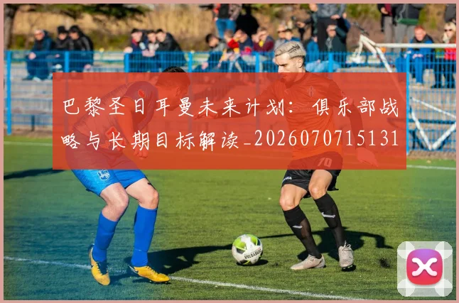 巴黎圣日耳曼未来计划：俱乐部战略与长期目标解读_20260707151319