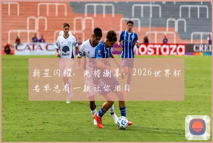 新星闪耀,老将谢幕,2026世界杯名单总有一款让你泪目