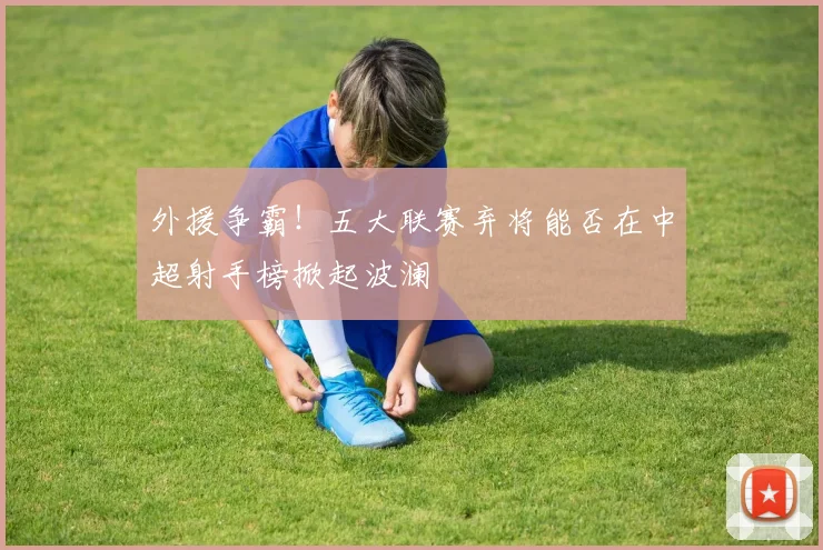 外援争霸!五大联赛弃将能否在中超射手榜掀起波澜